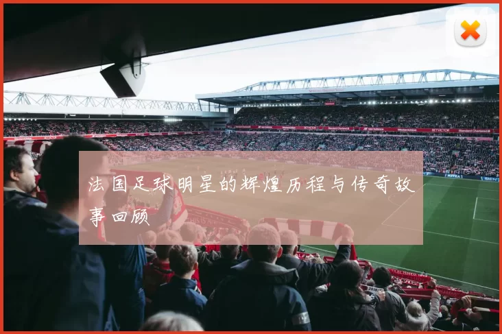 法国足球明星的辉煌历程与传奇故事回顾