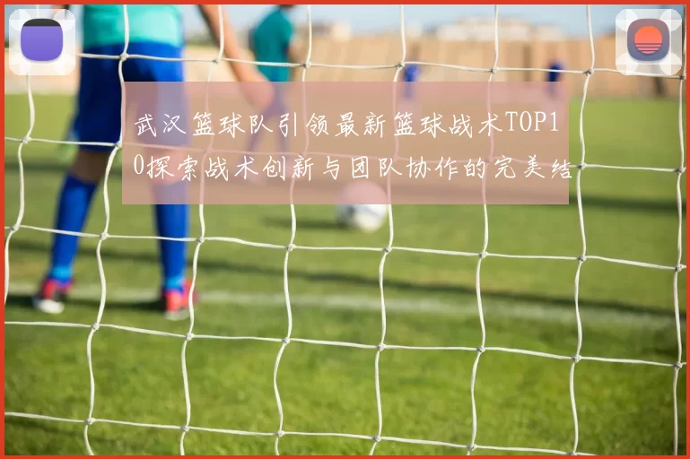 武汉篮球队引领最新篮球战术TOP10探索战术创新与团队协作的完美结合
