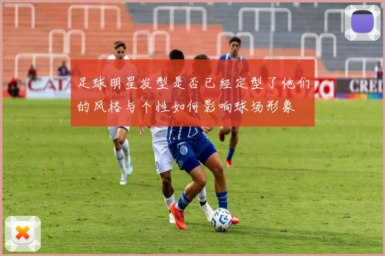 足球明星发型是否已经定型了他们的风格与个性如何影响球场形象