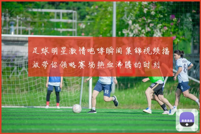 足球明星激情咆哮瞬间集锦视频播放带你领略赛场热血沸腾的时刻