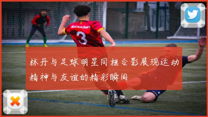 林丹与足球明星同框合影展现运动精神与友谊的精彩瞬间