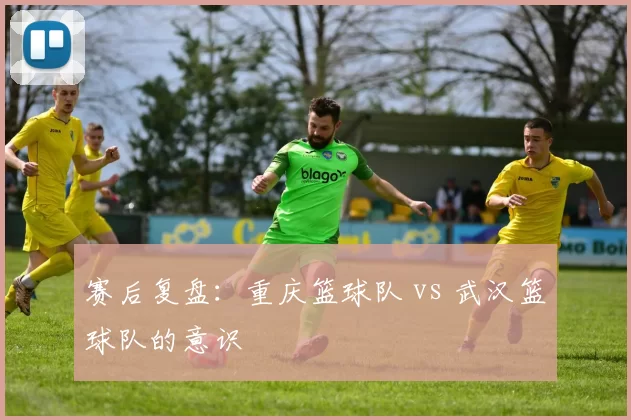 赛后复盘：重庆篮球队 vs 武汉篮球队的意识